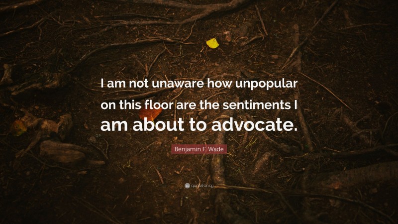 Benjamin F. Wade Quote: “I am not unaware how unpopular on this floor are the sentiments I am about to advocate.”