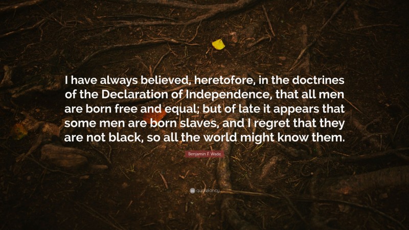 Benjamin F. Wade Quote: “I have always believed, heretofore, in the doctrines of the Declaration of Independence, that all men are born free and equal; but of late it appears that some men are born slaves, and I regret that they are not black, so all the world might know them.”
