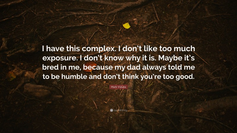 Mark Viduka Quote: “I have this complex. I don’t like too much exposure. I don’t know why it is. Maybe it’s bred in me, because my dad always told me to be humble and don’t think you’re too good.”