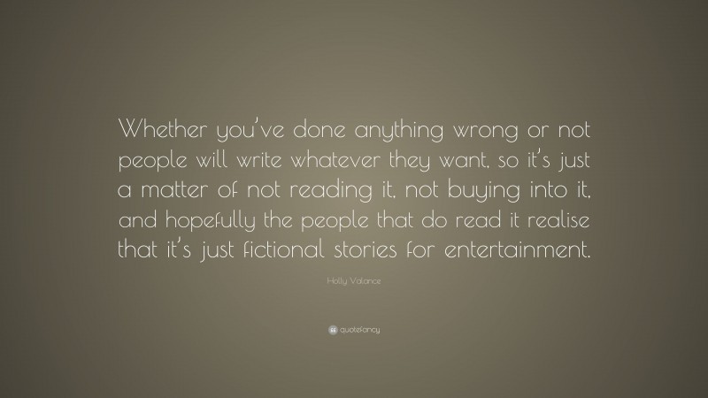 Holly Valance Quote: “Whether you’ve done anything wrong or not people will write whatever they want, so it’s just a matter of not reading it, not buying into it, and hopefully the people that do read it realise that it’s just fictional stories for entertainment.”