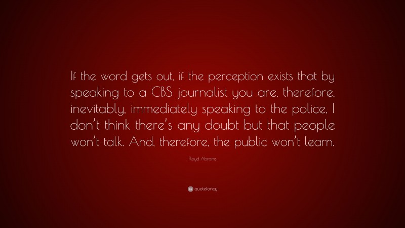 Floyd Abrams Quote: “If the word gets out, if the perception exists that by speaking to a CBS journalist you are, therefore, inevitably, immediately speaking to the police, I don’t think there’s any doubt but that people won’t talk. And, therefore, the public won’t learn.”