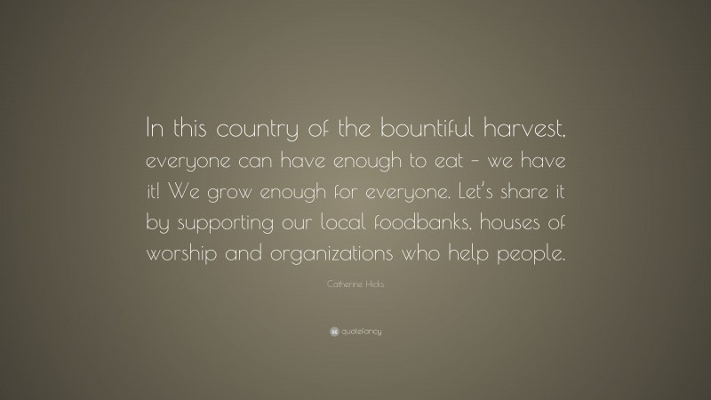 Catherine Hicks Quote: “In this country of the bountiful harvest, everyone can have enough to eat – we have it! We grow enough for everyone. Let’s share it by supporting our local foodbanks, houses of worship and organizations who help people.”