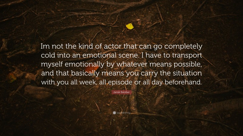 Jamie Bamber Quote: “Im not the kind of actor that can go completely cold into an emotional scene. I have to transport myself emotionally by whatever means possible, and that basically means you carry the situation with you all week, all episode or all day beforehand.”