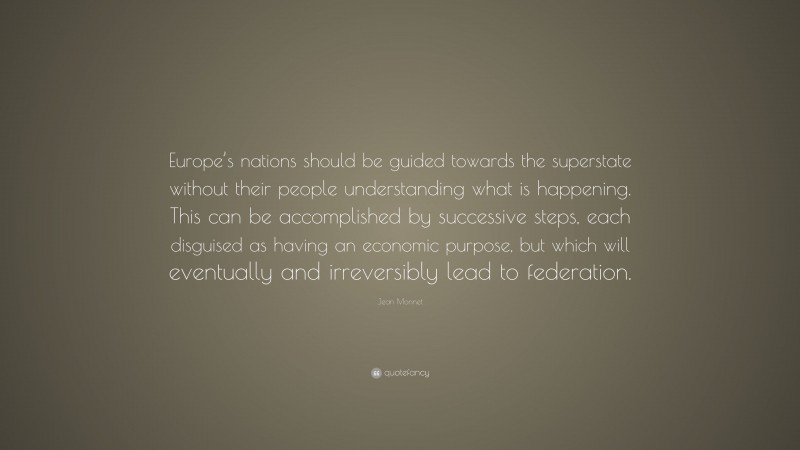 Jean Monnet Quote: “Europe’s nations should be guided towards the superstate without their people understanding what is happening. This can be accomplished by successive steps, each disguised as having an economic purpose, but which will eventually and irreversibly lead to federation.”