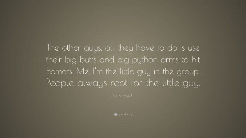 Ken Griffey, Jr. Quote: “The other guys, all they have to do is use their big butts and big python arms to hit homers. Me, I’m the little guy in the group. People always root for the little guy.”