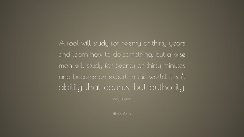 Barry Hughart Quote: “A fool will study for twenty or thirty years and learn how to do something, but a wise man will study for twenty or thirty minutes and become an expert. In this world, it isn’t ability that counts, but authority.”