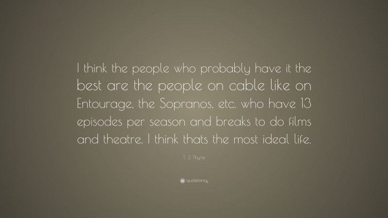 T. J. Thyne Quote: “I think the people who probably have it the best are the people on cable like on Entourage, the Sopranos, etc. who have 13 episodes per season and breaks to do films and theatre. I think thats the most ideal life.”