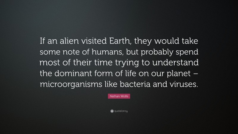 Nathan Wolfe Quote: “If an alien visited Earth, they would take some note of humans, but probably spend most of their time trying to understand the dominant form of life on our planet – microorganisms like bacteria and viruses.”