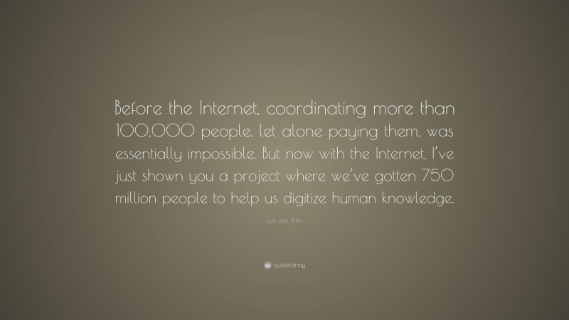 Luis von Ahn Quote: “Before the Internet, coordinating more than 100,000 people, let alone paying them, was essentially impossible. But now with the Internet, I’ve just shown you a project where we’ve gotten 750 million people to help us digitize human knowledge.”