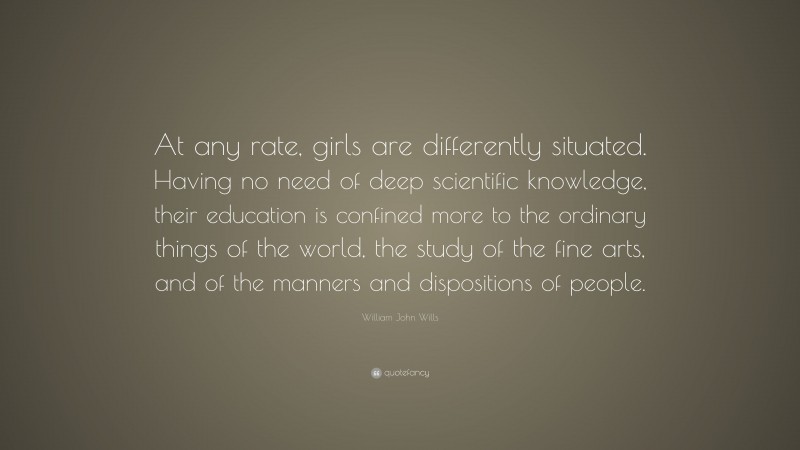 William John Wills Quote: “At any rate, girls are differently situated. Having no need of deep scientific knowledge, their education is confined more to the ordinary things of the world, the study of the fine arts, and of the manners and dispositions of people.”