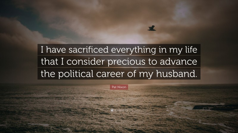 Pat Nixon Quote: “I have sacrificed everything in my life that I consider precious to advance the political career of my husband.”