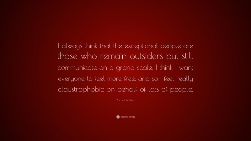 Bat for Lashes Quote: “I always think that the exceptional people are those who remain outsiders but still communicate on a grand scale. I think I want everyone to feel more free, and so I feel really claustrophobic on behalf of lots of people.”
