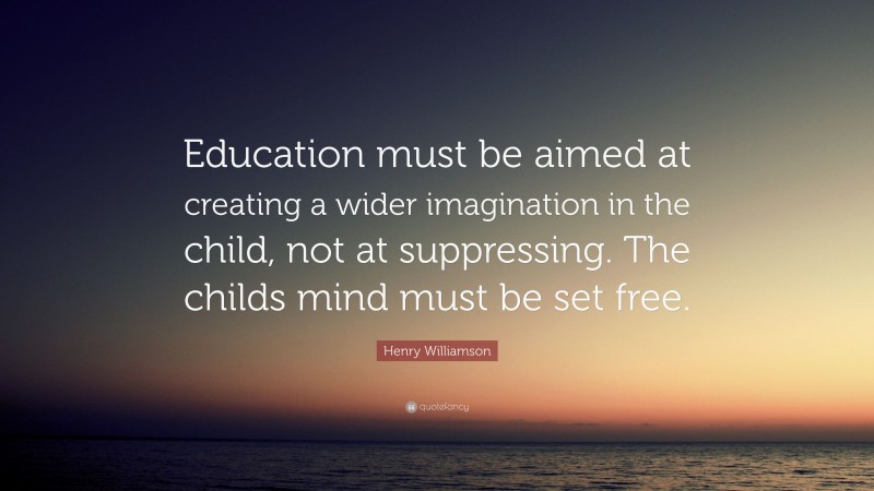 Henry Williamson Quote: “Education must be aimed at creating a wider imagination in the child, not at suppressing. The childs mind must be set free.”