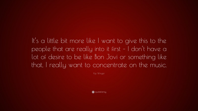 Kip Winger Quote: “It’s a little bit more like I want to give this to the people that are really into it first – I don’t have a lot of desire to be like Bon Jovi or something like that, I really want to concentrate on the music.”