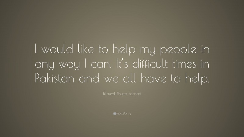 Bilawal Bhutto Zardari Quote: “I would like to help my people in any way I can. It’s difficult times in Pakistan and we all have to help.”