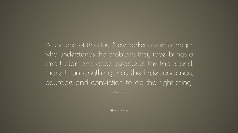 Sal Albanese Quote: “At the end of the day, New Yorkers need a mayor who understands the problems they face, brings a smart plan and good people to the table, and, more than anything, has the independence, courage and conviction to do the right thing.”