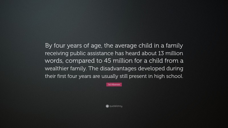 Sal Albanese Quote: “By four years of age, the average child in a family receiving public assistance has heard about 13 million words, compared to 45 million for a child from a wealthier family. The disadvantages developed during their first four years are usually still present in high school.”