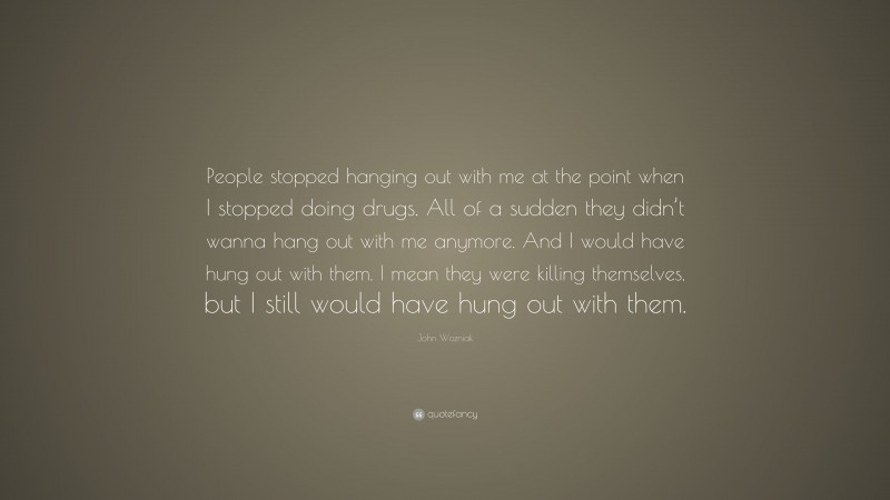John Wozniak Quote: “People stopped hanging out with me at the point when I stopped doing drugs. All of a sudden they didn’t wanna hang out with me anymore. And I would have hung out with them. I mean they were killing themselves, but I still would have hung out with them.”