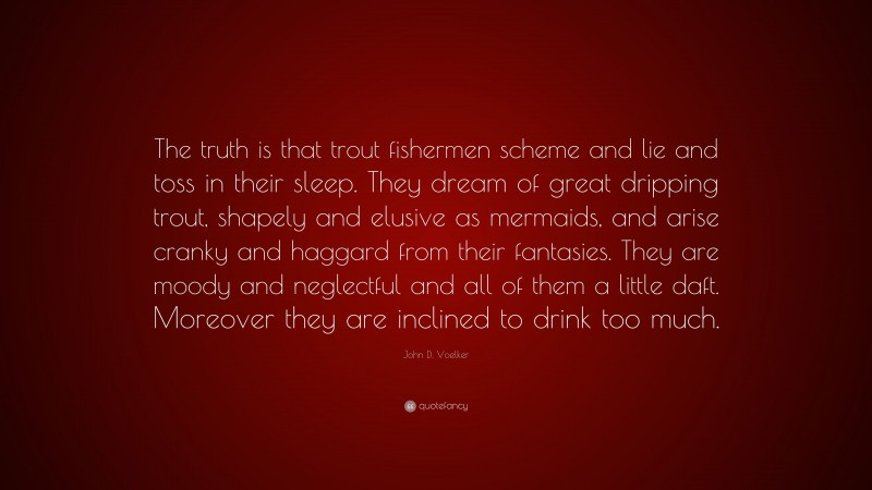 John D. Voelker Quote: “The truth is that trout fishermen scheme and lie and toss in their sleep. They dream of great dripping trout, shapely and elusive as mermaids, and arise cranky and haggard from their fantasies. They are moody and neglectful and all of them a little daft. Moreover they are inclined to drink too much.”