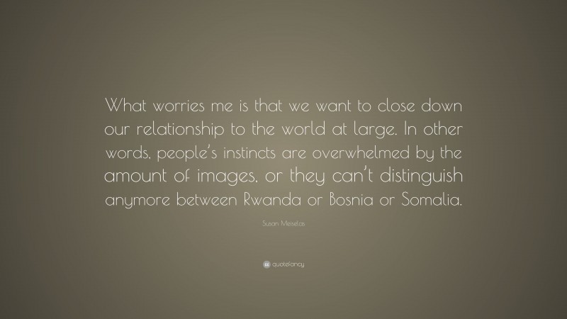 Susan Meiselas Quote: “What worries me is that we want to close down our relationship to the world at large. In other words, people’s instincts are overwhelmed by the amount of images, or they can’t distinguish anymore between Rwanda or Bosnia or Somalia.”