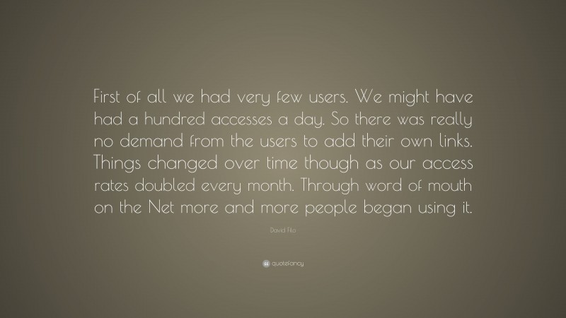 David Filo Quote: “First of all we had very few users. We might have had a hundred accesses a day. So there was really no demand from the users to add their own links. Things changed over time though as our access rates doubled every month. Through word of mouth on the Net more and more people began using it.”