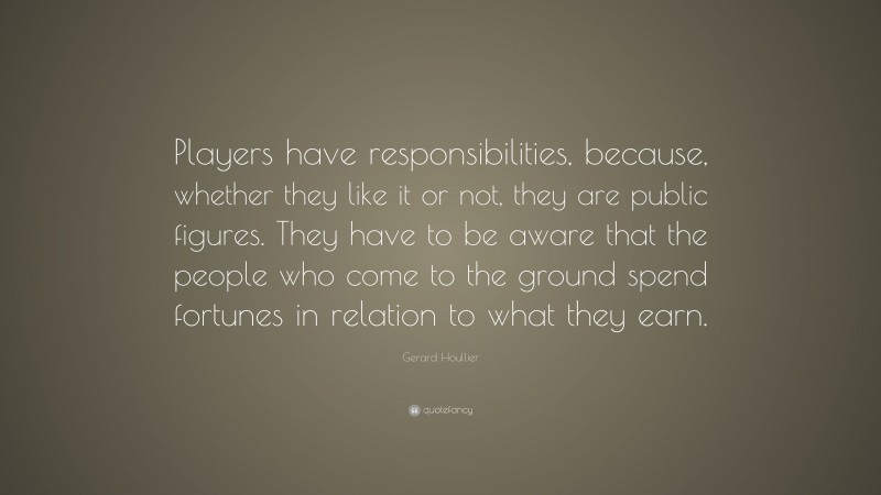 Gerard Houllier Quote: “Players have responsibilities, because, whether they like it or not, they are public figures. They have to be aware that the people who come to the ground spend fortunes in relation to what they earn.”