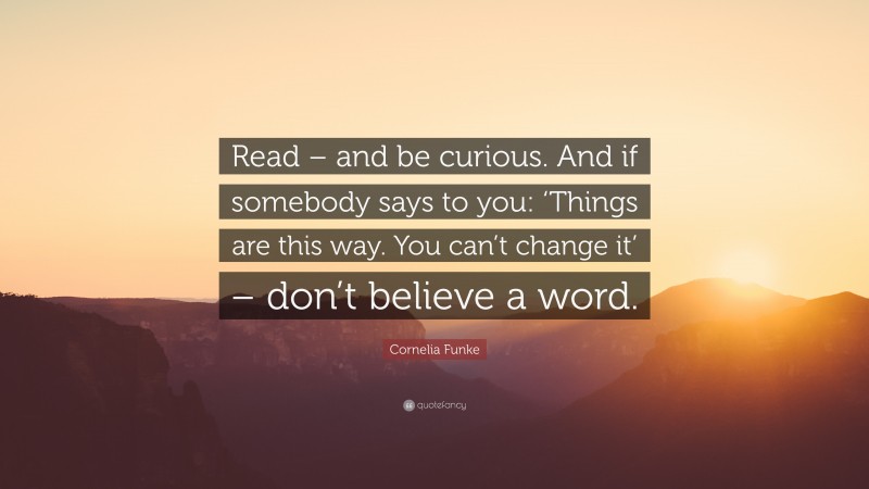 Cornelia Funke Quote: “Read – and be curious. And if somebody says to you: ‘Things are this way. You can’t change it’ – don’t believe a word.”