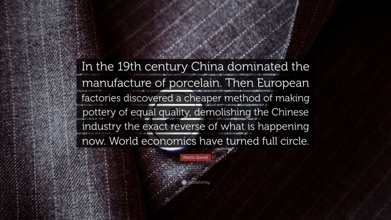 Martin Sorrell Quote: “In the 19th century China dominated the manufacture of porcelain. Then European factories discovered a cheaper method of making pottery of equal quality, demolishing the Chinese industry the exact reverse of what is happening now. World economics have turned full circle.”