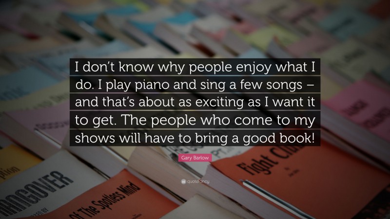 Gary Barlow Quote: “I don’t know why people enjoy what I do. I play piano and sing a few songs – and that’s about as exciting as I want it to get. The people who come to my shows will have to bring a good book!”