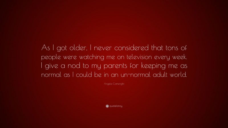 Angela Cartwright Quote: “As I got older, I never considered that tons of people were watching me on television every week. I give a nod to my parents for keeping me as normal as I could be in an un-normal adult world.”