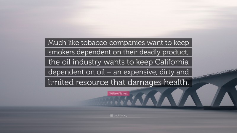 William Barrett Quote: “Much like tobacco companies want to keep smokers dependent on their deadly product, the oil industry wants to keep California dependent on oil – an expensive, dirty and limited resource that damages health.”