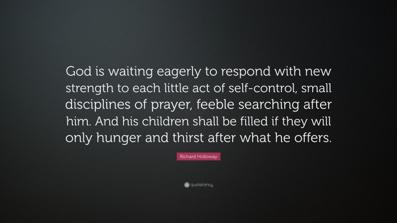 Richard Holloway Quote: “God is waiting eagerly to respond with new strength to each little act of self-control, small disciplines of prayer, feeble searching after him. And his children shall be filled if they will only hunger and thirst after what he offers.”
