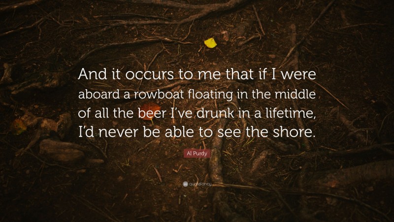 Al Purdy Quote: “And it occurs to me that if I were aboard a rowboat floating in the middle of all the beer I’ve drunk in a lifetime, I’d never be able to see the shore.”