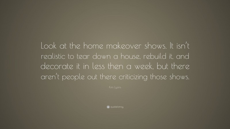 Kim Lyons Quote: “Look at the home makeover shows. It isn’t realistic to tear down a house, rebuild it, and decorate it in less then a week, but there aren’t people out there criticizing those shows.”