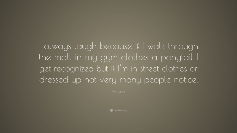 Kim Lyons Quote: “I always laugh because if I walk through the mall in my gym clothes a ponytail I get recognized but if I’m in street clothes or dressed up not very many people notice.”