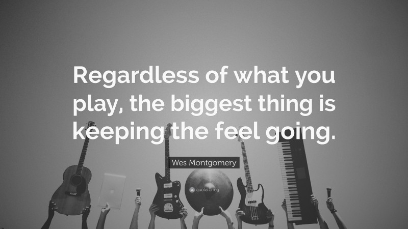 Wes Montgomery Quote: “Regardless of what you play, the biggest thing is keeping the feel going.”