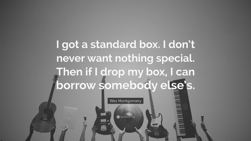 Wes Montgomery Quote: “I got a standard box. I don’t never want nothing special. Then if I drop my box, I can borrow somebody else’s.”