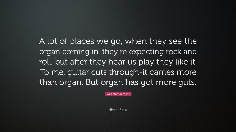 Wes Montgomery Quote: “A lot of places we go, when they see the organ coming in, they’re expecting rock and roll, but after they hear us play they like it. To me, guitar cuts through-it carries more than organ. But organ has got more guts.”