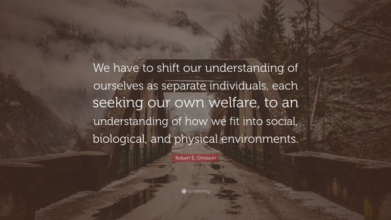 Robert E. Ornstein Quote: “We have to shift our understanding of ourselves as separate individuals, each seeking our own welfare, to an understanding of how we fit into social, biological, and physical environments.”