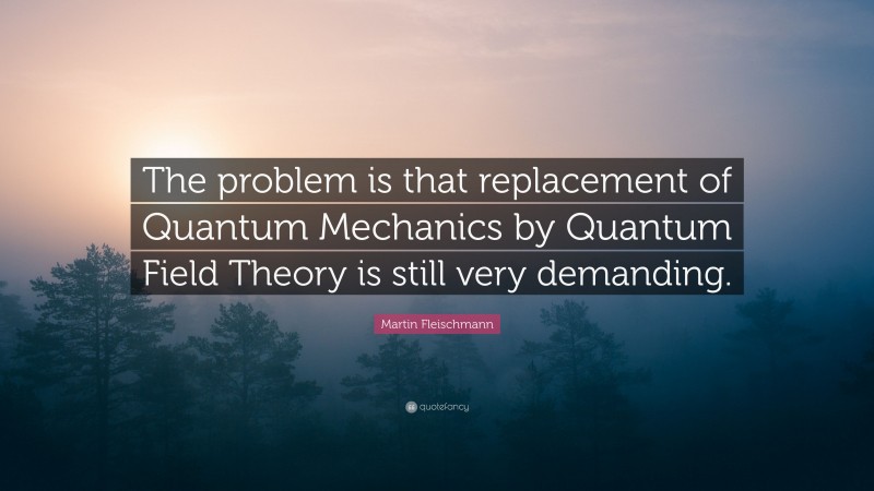 Martin Fleischmann Quote: “The problem is that replacement of Quantum Mechanics by Quantum Field Theory is still very demanding.”