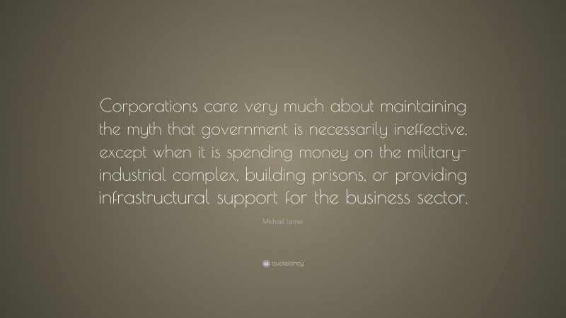 Michael Lerner Quote: “Corporations care very much about maintaining the myth that government is necessarily ineffective, except when it is spending money on the military-industrial complex, building prisons, or providing infrastructural support for the business sector.”