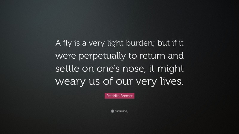 Fredrika Bremer Quote: “A fly is a very light burden; but if it were perpetually to return and settle on one’s nose, it might weary us of our very lives.”