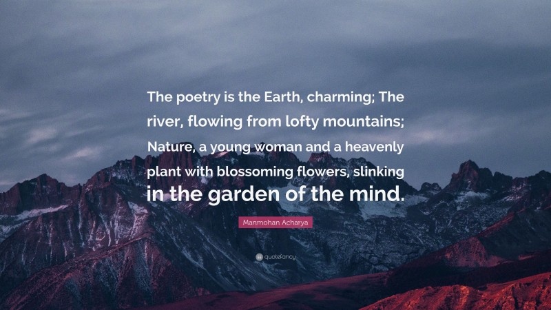 Manmohan Acharya Quote: “The poetry is the Earth, charming; The river, flowing from lofty mountains; Nature, a young woman and a heavenly plant with blossoming flowers, slinking in the garden of the mind.”