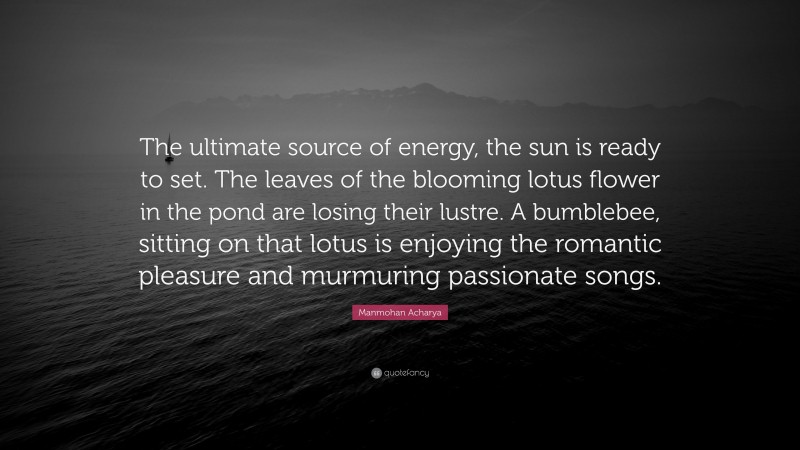 Manmohan Acharya Quote: “The ultimate source of energy, the sun is ready to set. The leaves of the blooming lotus flower in the pond are losing their lustre. A bumblebee, sitting on that lotus is enjoying the romantic pleasure and murmuring passionate songs.”