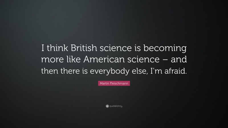 Martin Fleischmann Quote: “I think British science is becoming more like American science – and then there is everybody else, I’m afraid.”