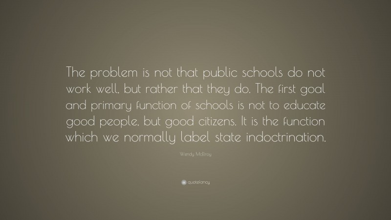 Wendy McElroy Quote: “The problem is not that public schools do not work well, but rather that they do. The first goal and primary function of schools is not to educate good people, but good citizens. It is the function which we normally label state indoctrination.”