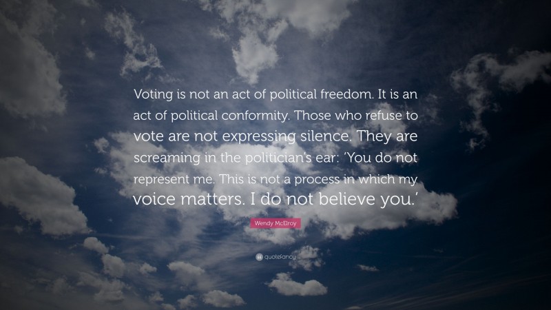 Wendy McElroy Quote: “Voting is not an act of political freedom. It is an act of political conformity. Those who refuse to vote are not expressing silence. They are screaming in the politician’s ear: ‘You do not represent me. This is not a process in which my voice matters. I do not believe you.’”