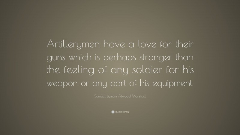 Samuel Lyman Atwood Marshall Quote: “Artillerymen have a love for their guns which is perhaps stronger than the feeling of any soldier for his weapon or any part of his equipment.”