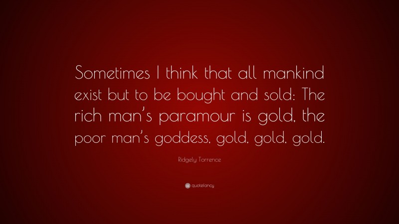Ridgely Torrence Quote: “Sometimes I think that all mankind exist but to be bought and sold: The rich man’s paramour is gold, the poor man’s goddess, gold, gold, gold.”