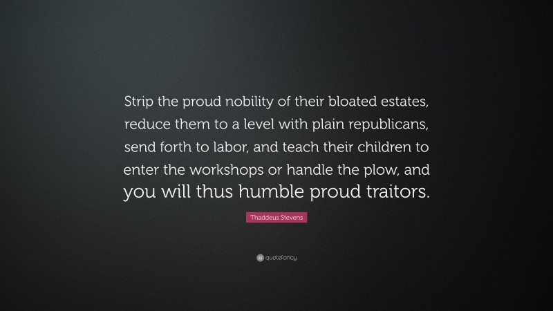 Thaddeus Stevens Quote: “Strip the proud nobility of their bloated estates, reduce them to a level with plain republicans, send forth to labor, and teach their children to enter the workshops or handle the plow, and you will thus humble proud traitors.”